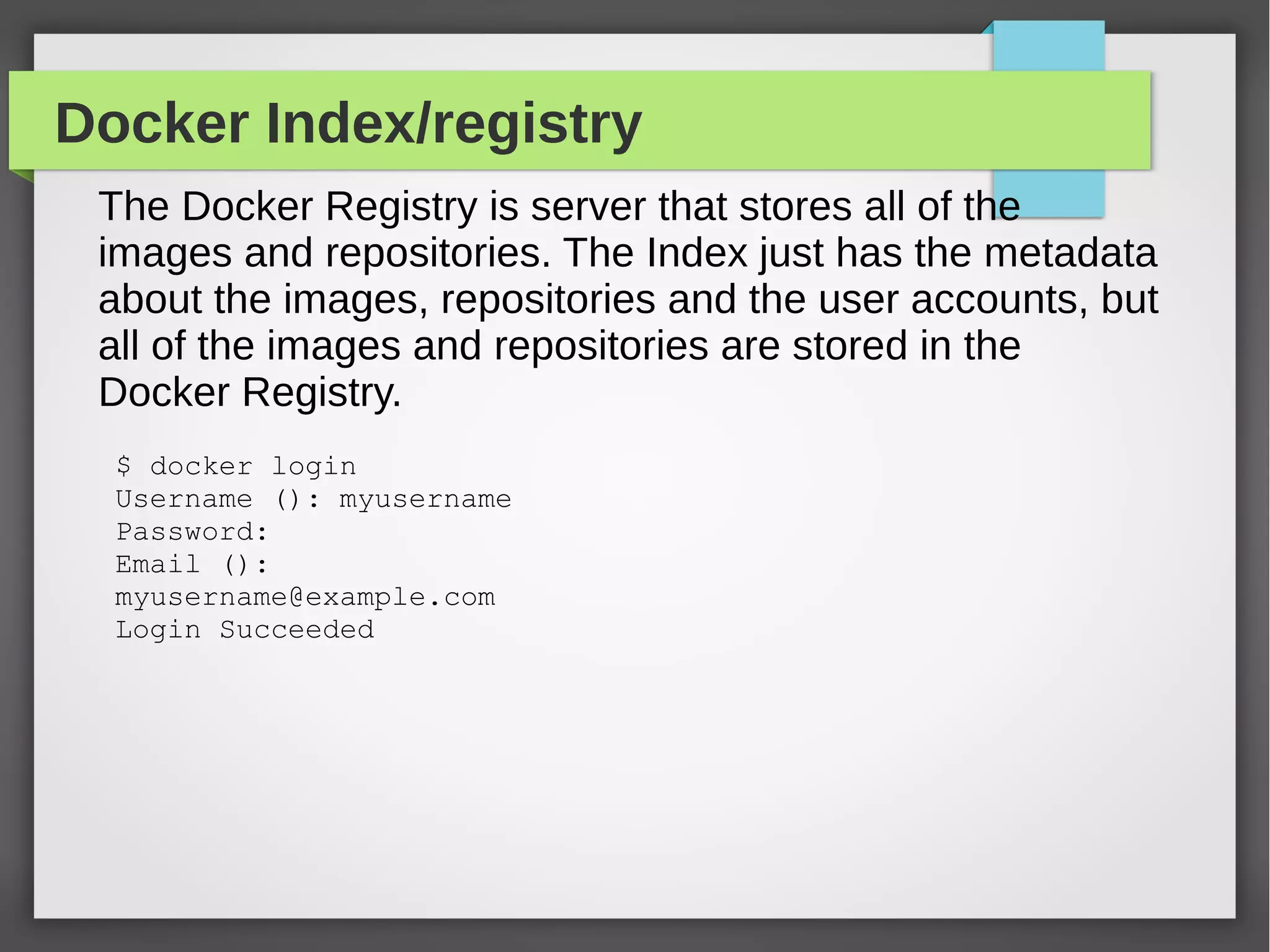 Docker Index/registry
The Docker Registry is server that stores all of the
images and repositories. The Index just has the metadata
about the images, repositories and the user accounts, but
all of the images and repositories are stored in the
Docker Registry.
$ docker login
Username (): myusername
Password:
Email ():
myusername@example.com
Login Succeeded
 