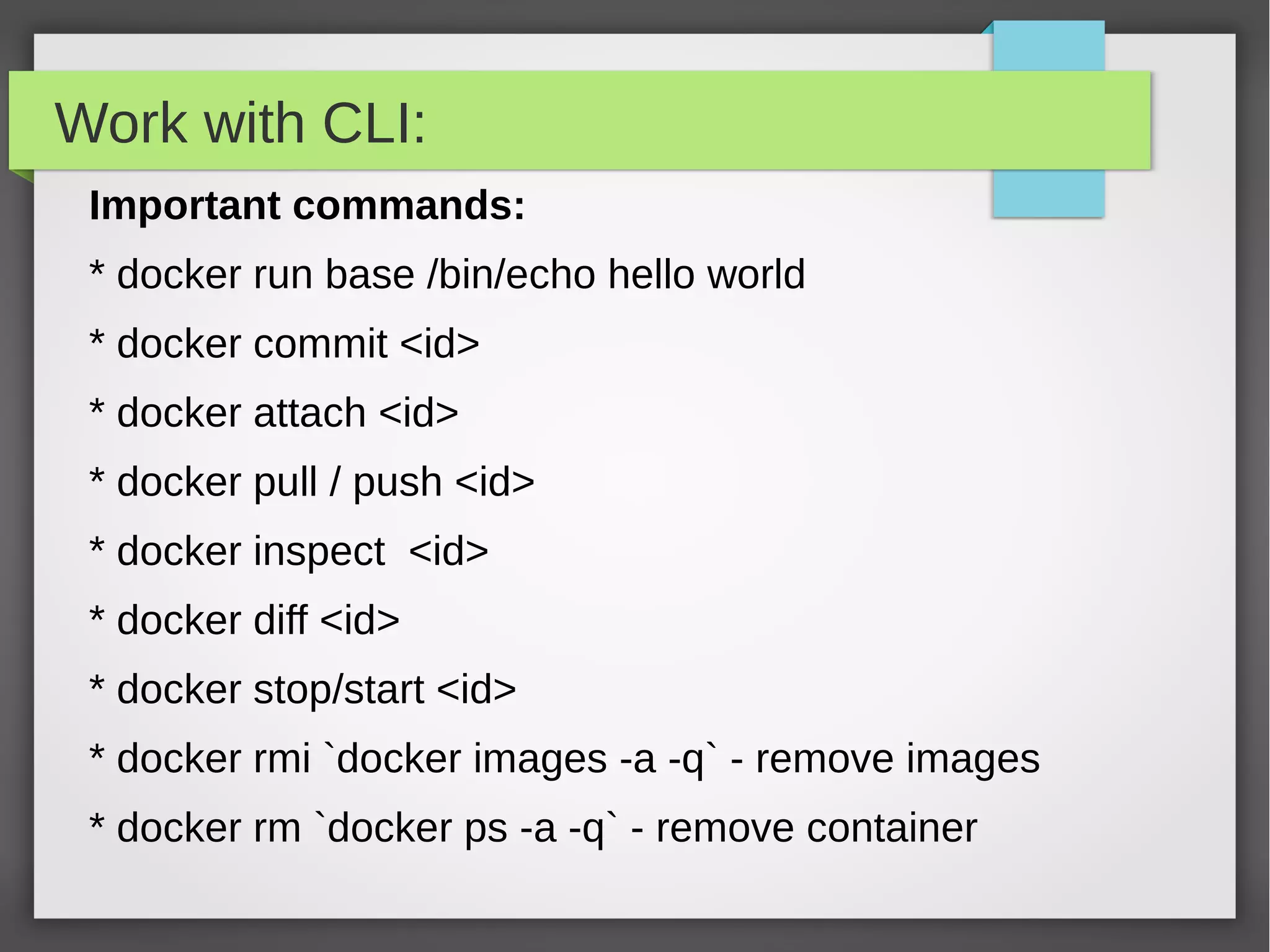 Work with CLI:
Important commands:
* docker run base /bin/echo hello world
* docker commit <id>
* docker attach <id>
* docker pull / push <id>
* docker inspect <id>
* docker diff <id>
* docker stop/start <id>
* docker rmi `docker images -a -q` - remove images
* docker rm `docker ps -a -q` - remove container
 