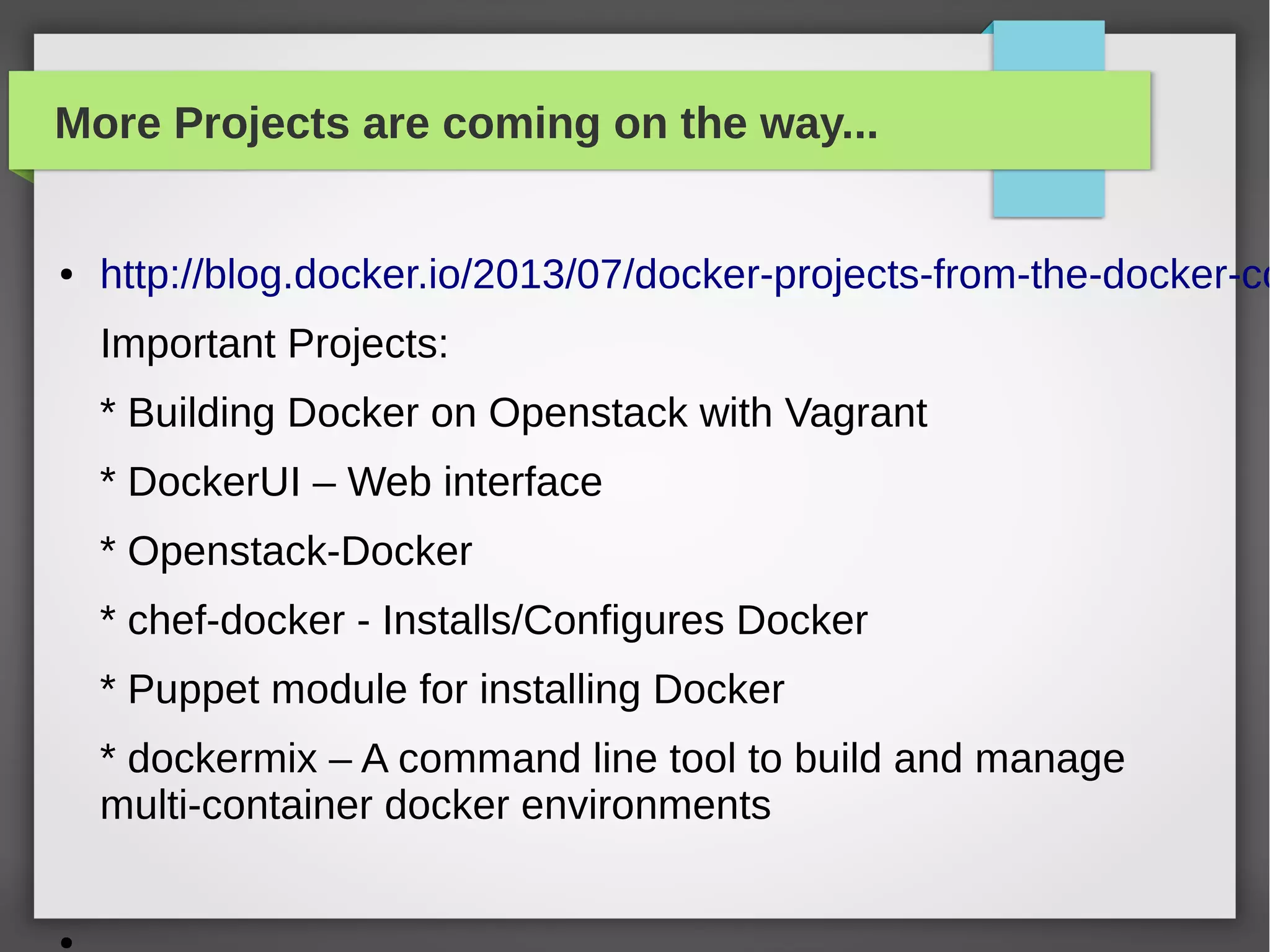 More Projects are coming on the way...
● http://blog.docker.io/2013/07/docker-projects-from-the-docker-co
Important Projects:
* Building Docker on Openstack with Vagrant
* DockerUI – Web interface
* Openstack-Docker
* chef-docker - Installs/Configures Docker
* Puppet module for installing Docker
* dockermix – A command line tool to build and manage
multi-container docker environments
●
 