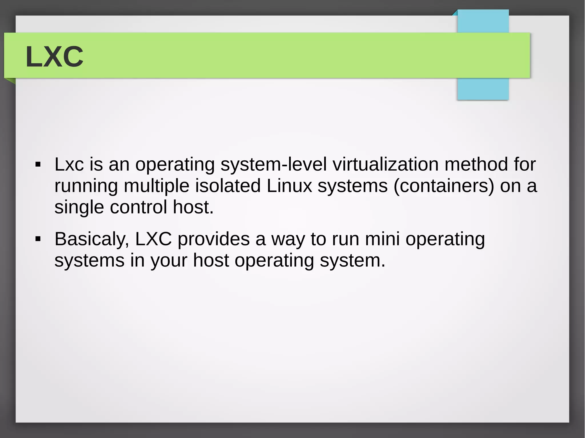 LXC
 Lxc is an operating system-level virtualization method for
running multiple isolated Linux systems (containers) on a
single control host.
 Basicaly, LXC provides a way to run mini operating
systems in your host operating system.
 