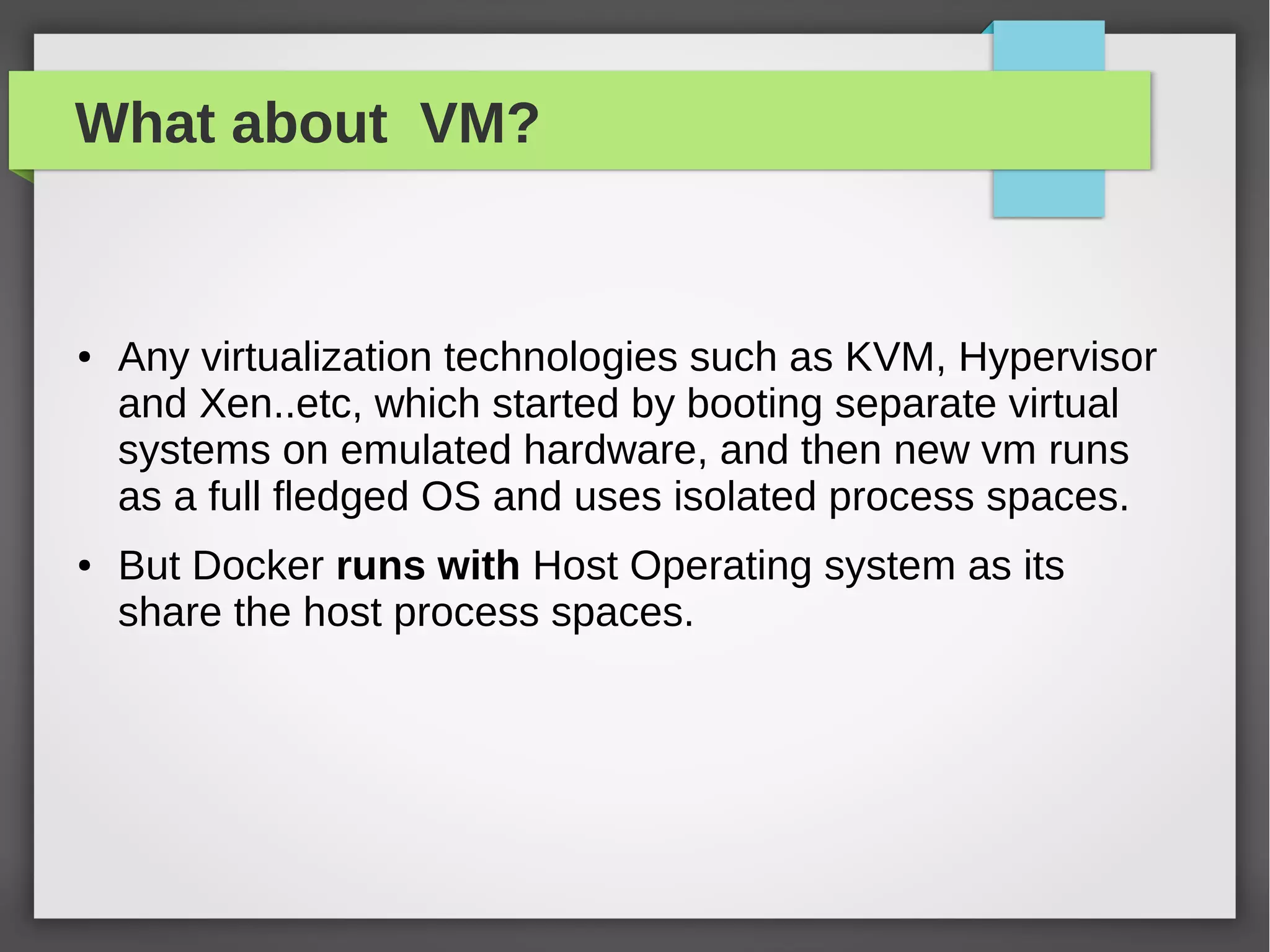 What about VM?
● Any virtualization technologies such as KVM, Hypervisor
and Xen..etc, which started by booting separate virtual
systems on emulated hardware, and then new vm runs
as a full fledged OS and uses isolated process spaces.
● But Docker runs with Host Operating system as its
share the host process spaces.
 