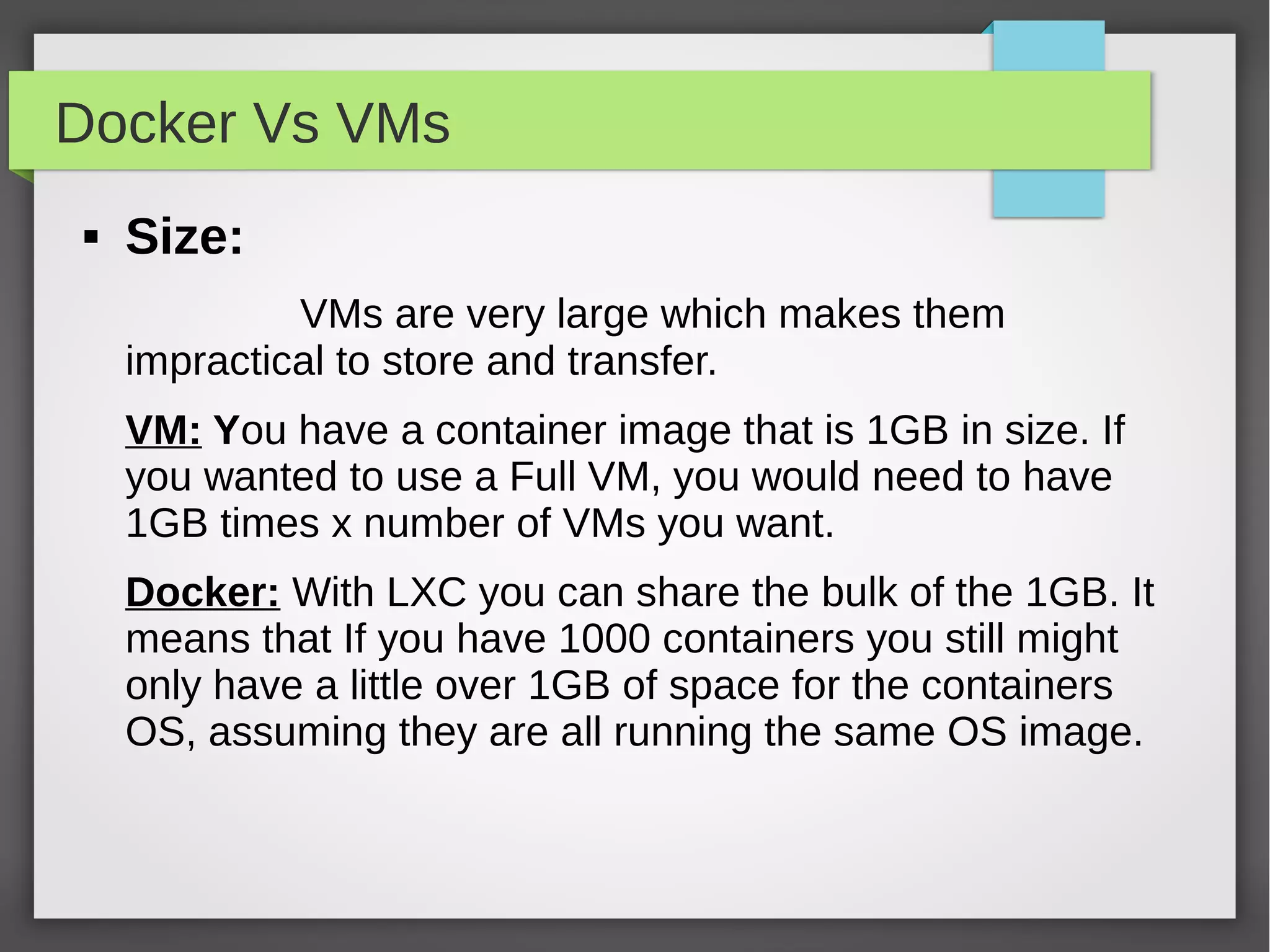 Docker Vs VMs
 Size:
VMs are very large which makes them
impractical to store and transfer.
VM: You have a container image that is 1GB in size. If
you wanted to use a Full VM, you would need to have
1GB times x number of VMs you want.
Docker: With LXC you can share the bulk of the 1GB. It
means that If you have 1000 containers you still might
only have a little over 1GB of space for the containers
OS, assuming they are all running the same OS image.
 