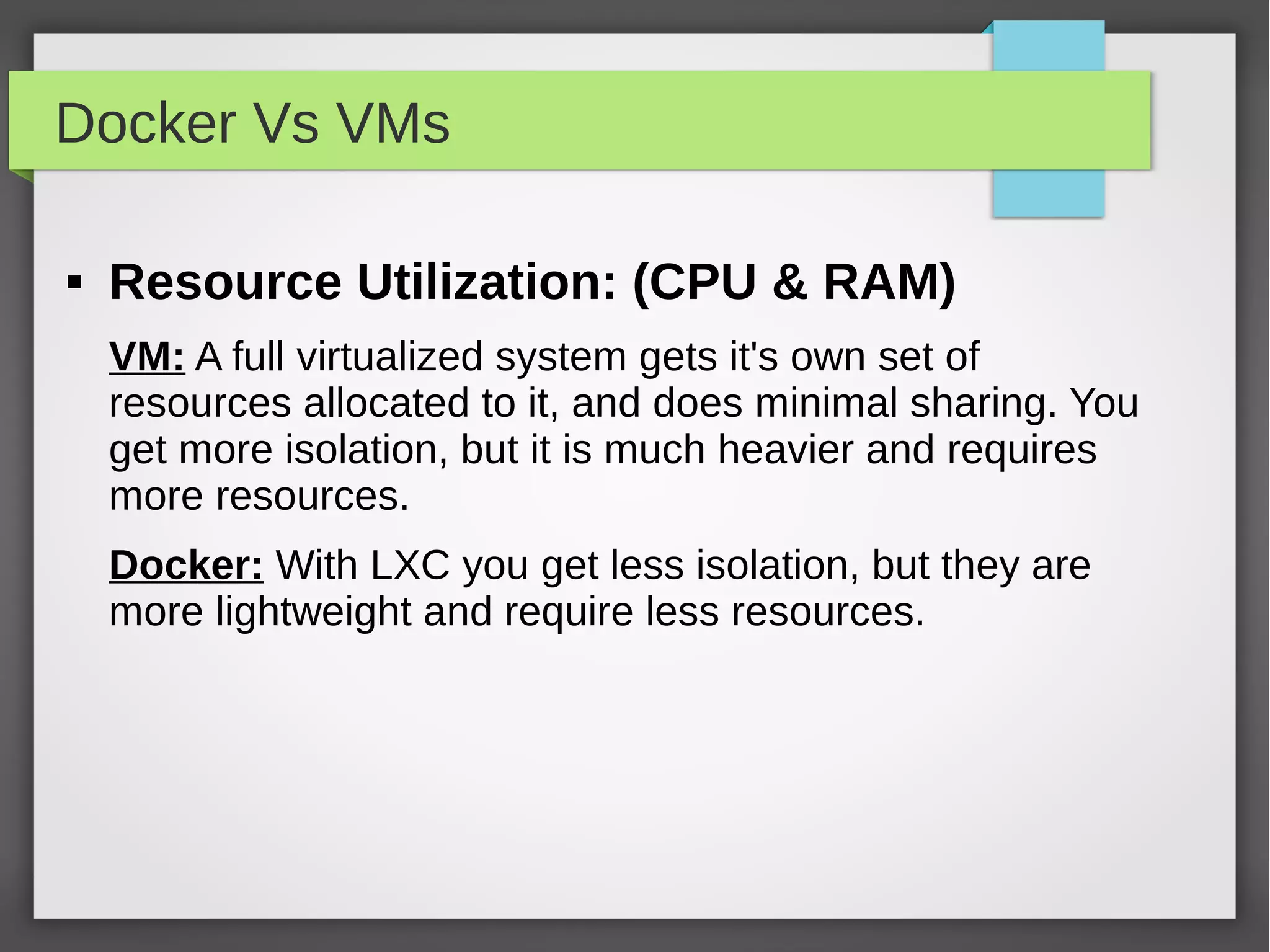 Docker Vs VMs
 Resource Utilization: (CPU & RAM)
VM: A full virtualized system gets it's own set of
resources allocated to it, and does minimal sharing. You
get more isolation, but it is much heavier and requires
more resources.
Docker: With LXC you get less isolation, but they are
more lightweight and require less resources.
 