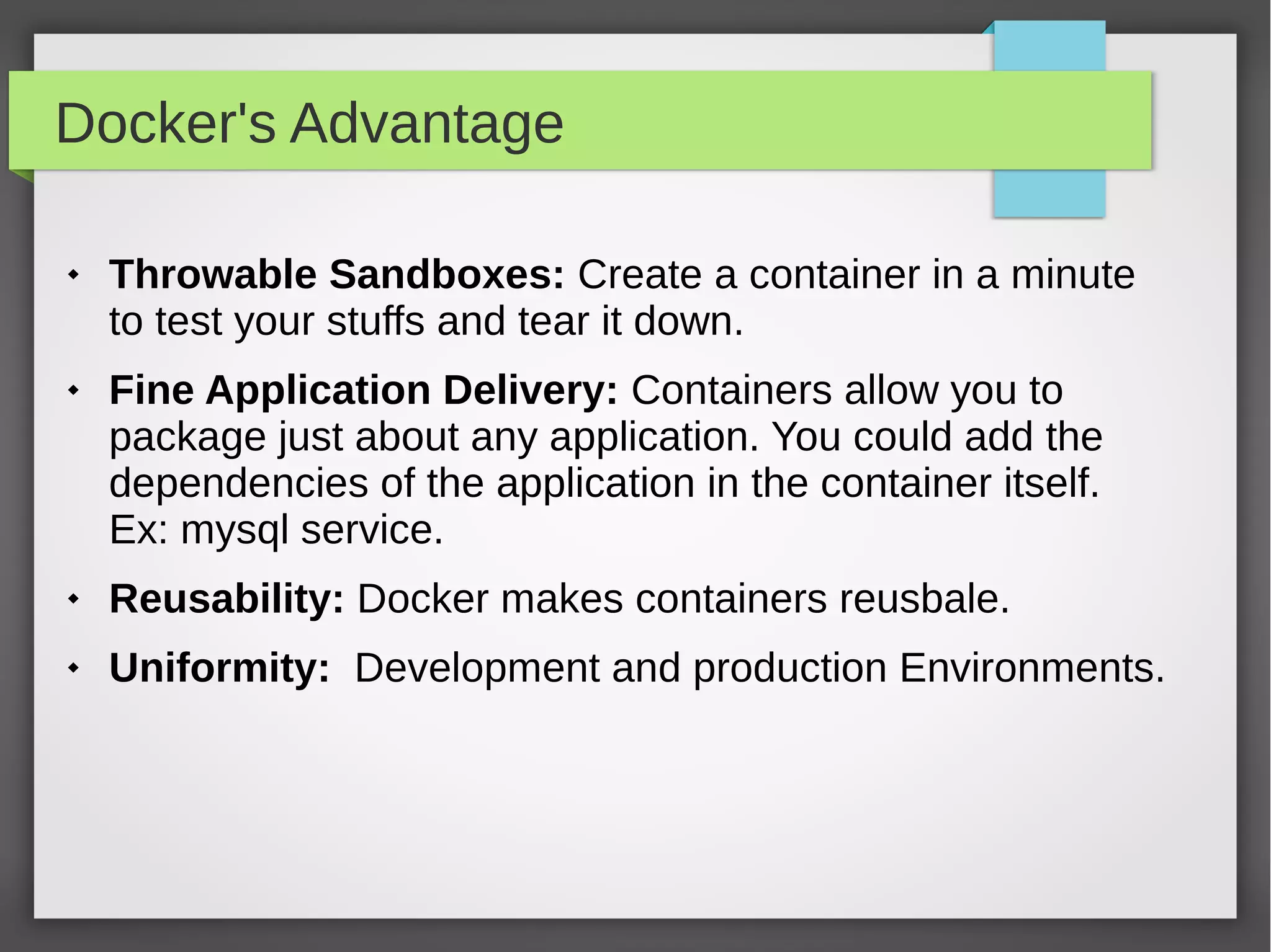 Docker's Advantage
 Throwable Sandboxes: Create a container in a minute
to test your stuffs and tear it down.
 Fine Application Delivery: Containers allow you to
package just about any application. You could add the
dependencies of the application in the container itself.
Ex: mysql service.
 Reusability: Docker makes containers reusbale.
 Uniformity: Development and production Environments.
 