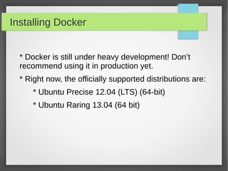Installing Docker
* Docker is still under heavy development! Don’t
recommend using it in production yet.
* Right now, the officially supported distributions are:
* Ubuntu Precise 12.04 (LTS) (64-bit)
* Ubuntu Raring 13.04 (64 bit)
 