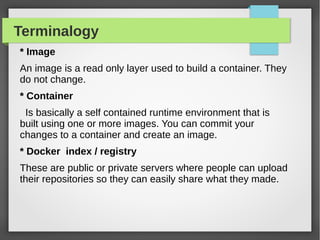 Terminalogy
* Image
An image is a read only layer used to build a container. They
do not change.
* Container
Is basically a self contained runtime environment that is
built using one or more images. You can commit your
changes to a container and create an image.
* Docker index / registry
These are public or private servers where people can upload
their repositories so they can easily share what they made.
 