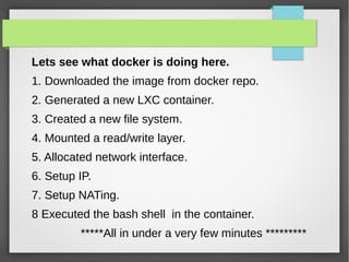 Lets see what docker is doing here.
1. Downloaded the image from docker repo.
2. Generated a new LXC container.
3. Created a new file system.
4. Mounted a read/write layer.
5. Allocated network interface.
6. Setup IP.
7. Setup NATing.
8 Executed the bash shell in the container.
*****All in under a very few minutes *********
 