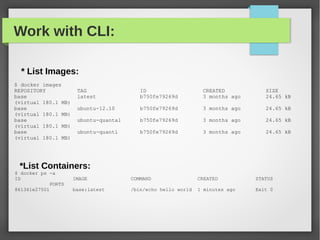 Work with CLI:
* List Images:
$ docker images
REPOSITORY TAG ID CREATED SIZE
base latest b750fe79269d 3 months ago 24.65 kB
(virtual 180.1 MB)
base ubuntu-12.10 b750fe79269d 3 months ago 24.65 kB
(virtual 180.1 MB)
base ubuntu-quantal b750fe79269d 3 months ago 24.65 kB
(virtual 180.1 MB)
base ubuntu-quantl b750fe79269d 3 months ago 24.65 kB
(virtual 180.1 MB)
*List Containers:
$ docker ps -a
ID IMAGE COMMAND CREATED STATUS
PORTS
861361e27501 base:latest /bin/echo hello world 1 minutes ago Exit 0
 