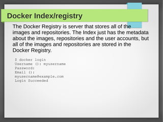 Docker Index/registry
The Docker Registry is server that stores all of the
images and repositories. The Index just has the metadata
about the images, repositories and the user accounts, but
all of the images and repositories are stored in the
Docker Registry.
$ docker login
Username (): myusername
Password:
Email ():
myusername@example.com
Login Succeeded
 