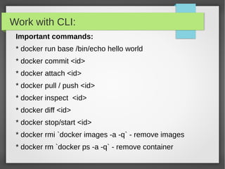 Work with CLI:
Important commands:
* docker run base /bin/echo hello world
* docker commit <id>
* docker attach <id>
* docker pull / push <id>
* docker inspect <id>
* docker diff <id>
* docker stop/start <id>
* docker rmi `docker images -a -q` - remove images
* docker rm `docker ps -a -q` - remove container
 