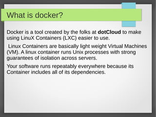 What is docker?
Docker is a tool created by the folks at dotCloud to make
using LinuX Containers (LXC) easier to use.
Linux Containers are basically light weight Virtual Machines
(VM). A linux container runs Unix processes with strong
guarantees of isolation across servers.
Your software runs repeatably everywhere because its
Container includes all of its dependencies.
 