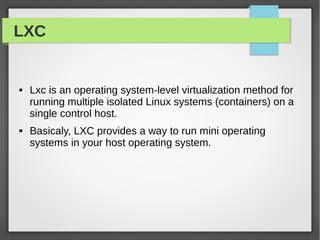LXC
 Lxc is an operating system-level virtualization method for
running multiple isolated Linux systems (containers) on a
single control host.
 Basicaly, LXC provides a way to run mini operating
systems in your host operating system.
 