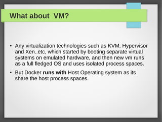 What about VM?
● Any virtualization technologies such as KVM, Hypervisor
and Xen..etc, which started by booting separate virtual
systems on emulated hardware, and then new vm runs
as a full fledged OS and uses isolated process spaces.
● But Docker runs with Host Operating system as its
share the host process spaces.
 