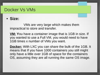 Docker Vs VMs
 Size:
VMs are very large which makes them
impractical to store and transfer.
VM: You have a container image that is 1GB in size. If
you wanted to use a Full VM, you would need to have
1GB times x number of VMs you want.
Docker: With LXC you can share the bulk of the 1GB. It
means that If you have 1000 containers you still might
only have a little over 1GB of space for the containers
OS, assuming they are all running the same OS image.
 