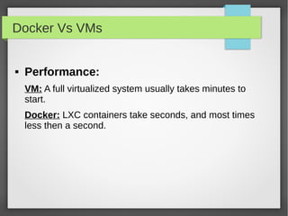 Docker Vs VMs
 Performance:
VM: A full virtualized system usually takes minutes to
start.
Docker: LXC containers take seconds, and most times
less then a second.
 