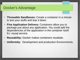 Docker's Advantage
 Throwable Sandboxes: Create a container in a minute
to test your stuffs and tear it down.
 Fine Application Delivery: Containers allow you to
package just about any application. You could add the
dependencies of the application in the container itself.
Ex: mysql service.
 Reusability: Docker makes containers reusbale.
 Uniformity: Development and production Environments.
 