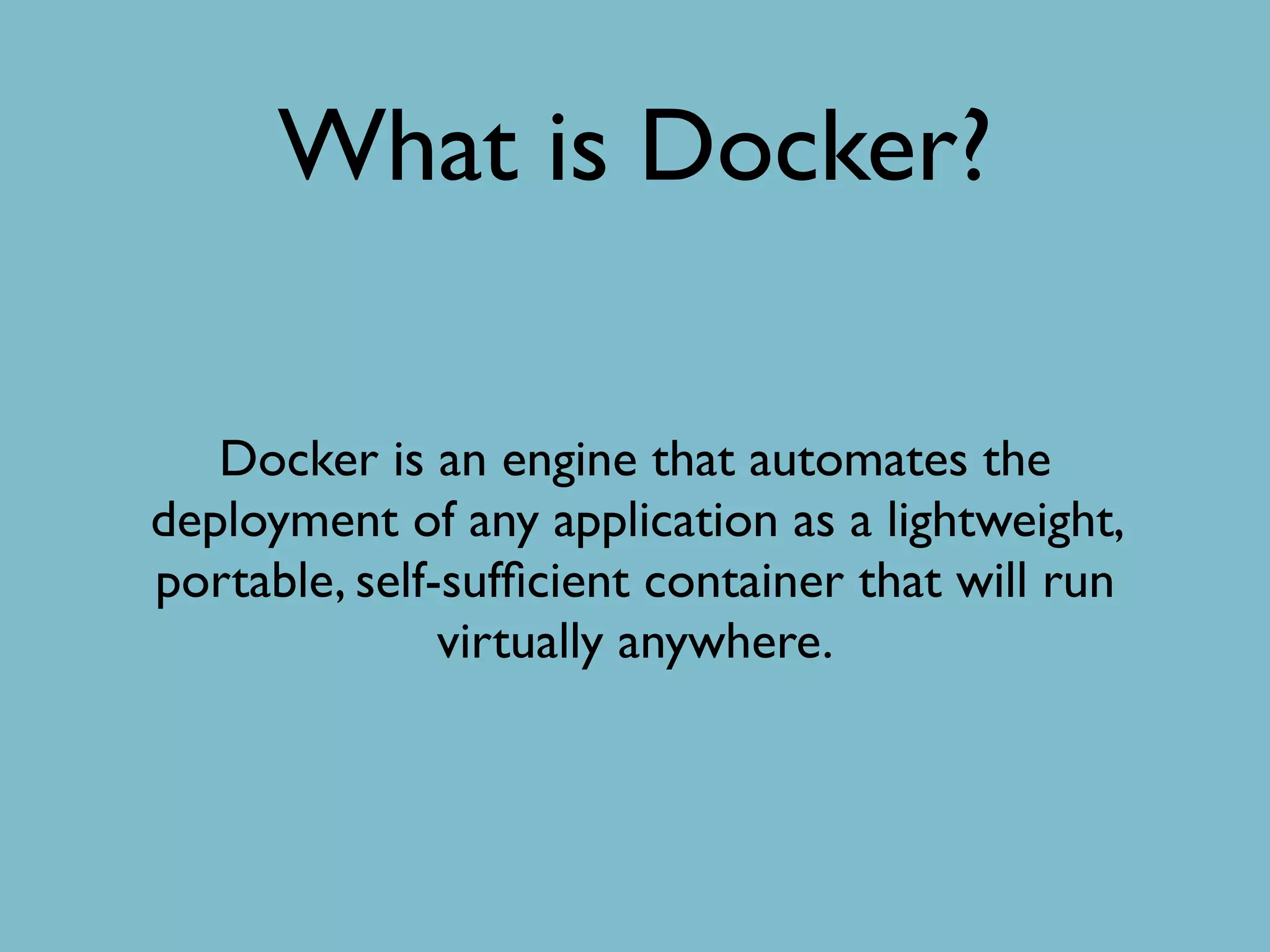 What is Docker?
Docker is an engine that automates the
deployment of any application as a lightweight,
portable, self-sufﬁcient container that will run
virtually anywhere.
 