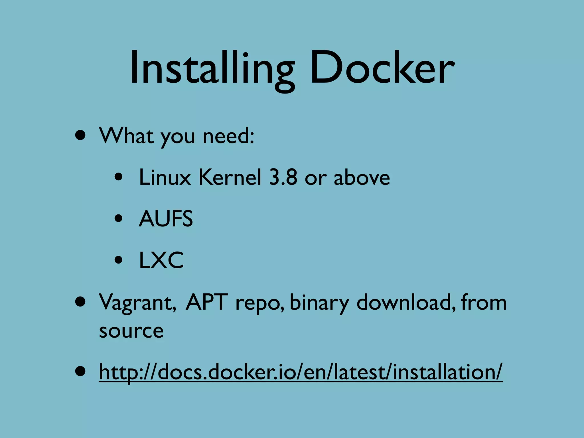 Installing Docker
• What you need:
• Linux Kernel 3.8 or above
• AUFS
• LXC
• Vagrant, APT repo, binary download, from
source
• http://docs.docker.io/en/latest/installation/
 