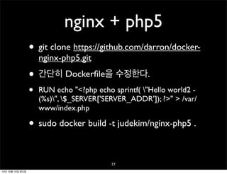 nginx + php5
• git clone https://github.com/darron/dockernginx-php5.git

• 간단히 Dockerﬁle을 수정한다.
•

RUN echo "<?php echo sprintf( "Hello world2 (%s)", $_SERVER['SERVER_ADDR']); ?>" > /var/
www/index.php

• sudo docker build -t judekim/nginx-php5 .
77
13년 10월 15일 화요일

 