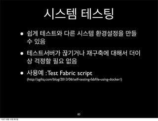 시스템 테스팅
• 쉽게 테스트와 다른 시스템 환경설정을 만들
수 있음

• 테스트서버가 끊기거나 재구축에 대해서 더이
상 걱정할 필요 없음

• 사용예 : Test Fabric script

(http://agiliq.com/blog/2013/06/self-testing-fabﬁle-using-docker/)

83
13년 10월 15일 화요일

 