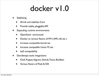 docker v1.0
•
•

•

13년 10월 15일 화요일

Stabilizing

•
•

Shrink and stabilize Core
Provide stable, pluggable API

Expanding runtime environments

•
•
•
•
•

OpenStack : announced
Docker as various ﬂavors of VM ( AMI, vdf, etc )
Increase compatible kernel set
Increase compatible Union FS set
IaaS compatibility

Dev/devops tools integrations

•
•

Chef, Puppet,Vagrant, Github, Travis, Buildbot
Various ﬂavors of PaaS & IDE

 
