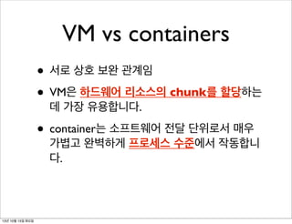 VM vs containers
• 서로 상호 보완 관계임
• VM은 하드웨어 리소스의 chunk를 할당하는
데 가장 유용합니다.

• container는 소프트웨어 전달 단위로서 매우

가볍고 완벽하게 프로세스 수준에서 작동합니
다.

13년 10월 15일 화요일

 