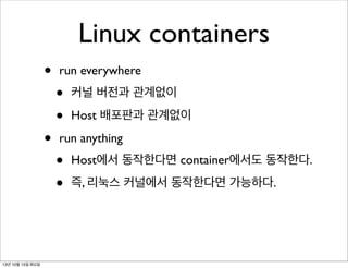 Linux containers
•
•

13년 10월 15일 화요일

run everywhere

•
•

커널 버전과 관계없이
Host 배포판과 관계없이

run anything

•
•

Host에서 동작한다면 container에서도 동작한다.
즉, 리눅스 커널에서 동작한다면 가능하다.

 