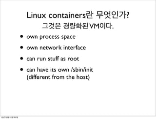Linux containers란 무엇인가?
그것은 경량화된 VM이다.

• own process space
• own network interface
• can run stuff as root
• can have its own /sbin/init
(different from the host)

13년 10월 15일 화요일

 