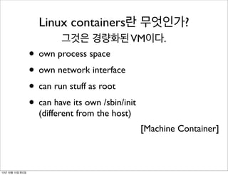 Linux containers란 무엇인가?
그것은 경량화된 VM이다.

• own process space
• own network interface
• can run stuff as root
• can have its own /sbin/init
(different from the host)

[Machine Container]

13년 10월 15일 화요일

 