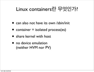 Linux containers란 무엇인가?

• can also not have its own /sbin/init
• container = isolated process(es)
• share kernel with host
• no device emulation
(neither HVM nor PV)

13년 10월 15일 화요일

 