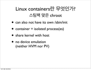 Linux containers란 무엇인가?
스팀팩 맞은 chroot

• can also not have its own /sbin/init
• container = isolated process(es)
• share kernel with host
• no device emulation
(neither HVM nor PV)

13년 10월 15일 화요일

 