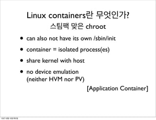 Linux containers란 무엇인가?
스팀팩 맞은 chroot

• can also not have its own /sbin/init
• container = isolated process(es)
• share kernel with host
• no device emulation
(neither HVM nor PV)

[Application Container]

13년 10월 15일 화요일

 