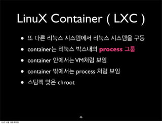 LinuX Container ( LXC )
•
•
•
•
•

또 다른 리눅스 시스템에서 리눅스 시스템을 구동
container는 리눅스 박스내의 process 그룹
container 안에서는 VM처럼 보임
container 밖에서는 process 처럼 보임
스팀팩 맞은 chroot

46
13년 10월 15일 화요일

 