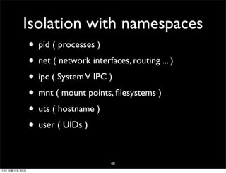 Isolation with namespaces
• pid ( processes )
• net ( network interfaces, routing ... )
• ipc ( System V IPC )
• mnt ( mount points, ﬁlesystems )
• uts ( hostname )
• user ( UIDs )
48
13년 10월 15일 화요일

 