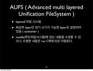 AUFS ( Advanced multi layered
Uniﬁcation FileSystem )
•
•

layered 파일 시스템

•

rootfs(루트파일시스템)에 있는 내용을 수정할 수 있
으나, 수정한 내용은 rw 디렉토리로 이동된다.

최상위 layer만 읽기 쓰기가 가능한 layer로 설정되어
있음 ( container )

50
13년 10월 15일 화요일

 