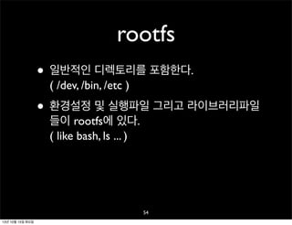 rootfs
• 일반적인 디렉토리를 포함한다.
( /dev, /bin, /etc )

• 환경설정 및 실행파일 그리고 라이브러리파일
들이 rootfs에 있다.
( like bash, ls ... )

54
13년 10월 15일 화요일

 