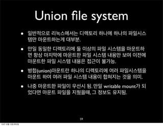 Union ﬁle system
•

일반적으로 리눅스에서는 디렉토리 하나에 하나의 파일시스
템만 마운트하는게 대부분.

•

만일 동일한 디렉토리에 둘 이상의 파일 시스템을 마운트하
면 항상 마지막에 마운트한 파일 시스템 내용만 보여 이전에
마운트한 파일 시스템 내용은 접근이 불가능.

•

병합(union)마운트란 하나의 디렉토리에 여러 파일시스템을
마운트 하여 여러 파일 시스템 내용이 합쳐지는 것을 의미.

•

나중 마운트한 파일이 우선시 됨. 만일 writable mount가 되
었다면 마운트 파일을 지웠을때, 그 정보도 유지됨.

59
13년 10월 15일 화요일

 