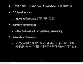 •
•

프로세스들은 고립되어 있지만, host위에서 직접 실행된다.
CPU performance

•

memory performance

•

native performance ( 거의 차이 없음 )

a few % shaved off for (optional) accounting

network performance

-

작은(small)의 오버헤드 발생. ( docker project 팀은 향후
에 충분히 1:1에 가까운 수준으로 최적화 가능하다라고 함 )

69
13년 10월 15일 화요일

 