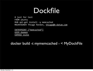 Dockﬁle
#	
  just	
  for	
  test
FROM	
  ubuntu
RUN	
  apt-­‐get	
  install	
  -­‐y	
  memcached
MAINTAINER	
  Thiago	
  Rondon,	
  thiago@b-­‐datum.com
ENTRYPOINT	
  [“memcached”]
USER	
  daemon
EXPOSE	
  11211

docker build -t mymemcached - < MyDockFile

Monday, December 2, 13

 