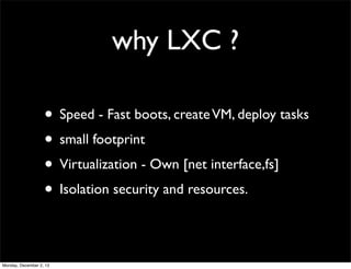 why LXC ?
• Speed - Fast boots, create VM, deploy tasks
• small footprint
• Virtualization - Own [net interface,fs]
• Isol...