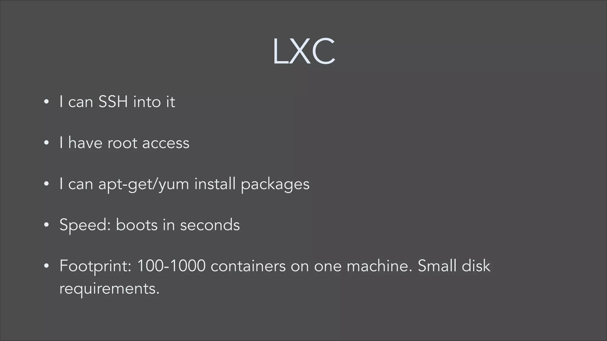 LXC
•

I can SSH into it

•

I have root access

•

I can apt-get/yum install packages

•

Speed: boots in seconds

•

Footprint: 100-1000 containers on one machine. Small disk
requirements.

 