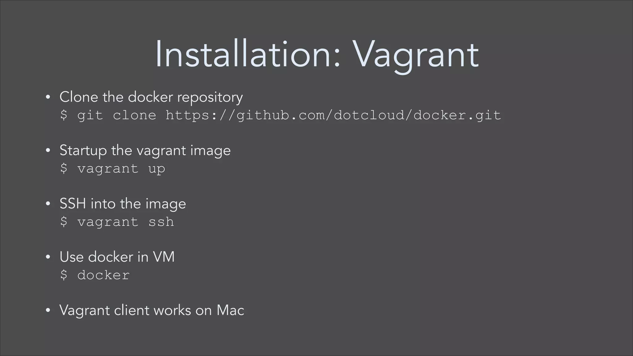 Installation: Vagrant
•

Clone the docker repository  
$ git clone https://github.com/dotcloud/docker.git

•

Startup the vagrant image  
$ vagrant up

•

SSH into the image  
$ vagrant ssh

•

Use docker in VM 
$ docker

•

Vagrant client works on Mac

 