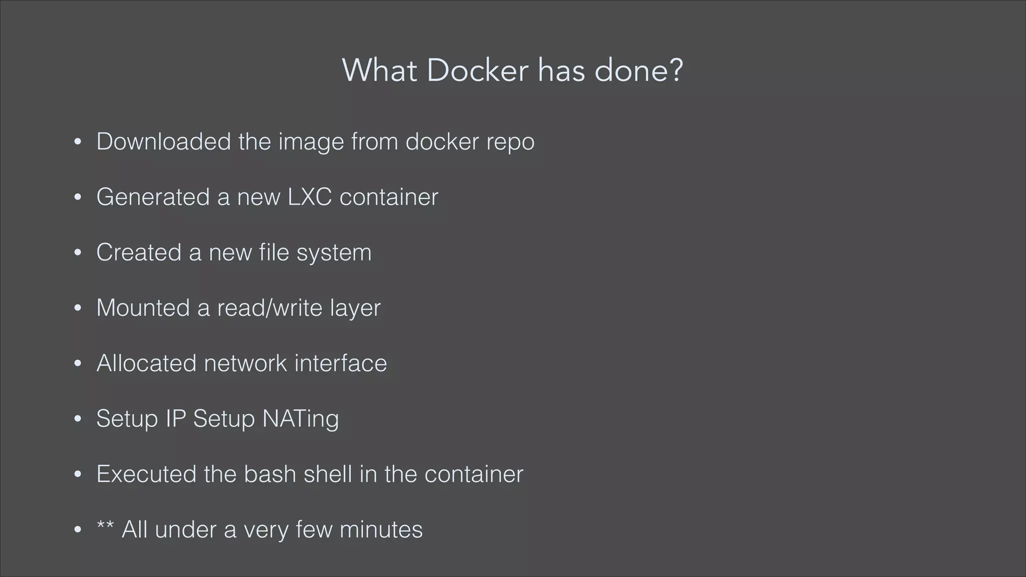 What Docker has done?
•

Downloaded the image from docker repo

•

Generated a new LXC container

•

Created a new ﬁle system

•

Mounted a read/write layer

•

Allocated network interface

•

Setup IP Setup NATing

•

Executed the bash shell in the container

•

** All under a very few minutes

 