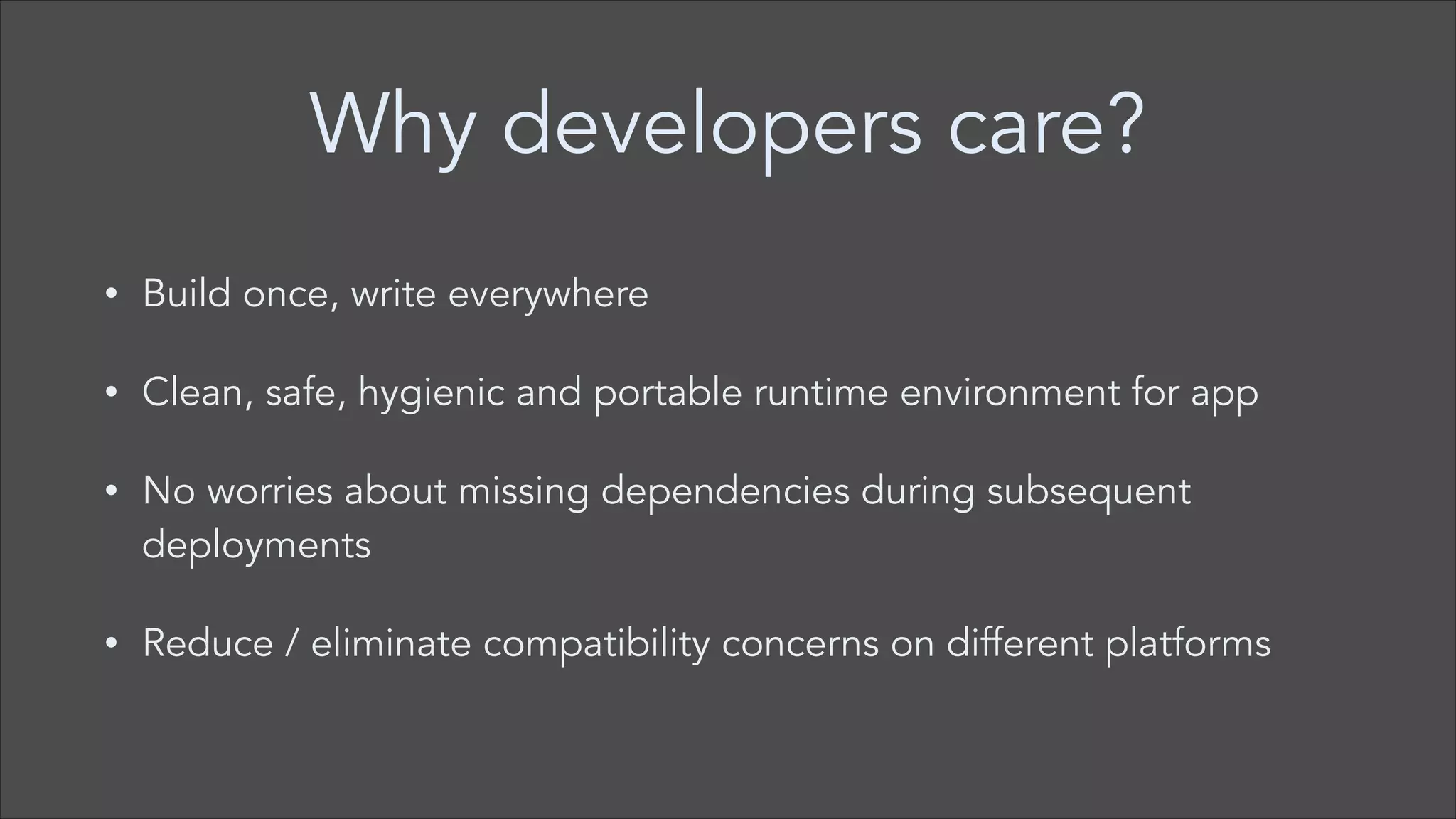 Why developers care?
•

Build once, write everywhere

•

Clean, safe, hygienic and portable runtime environment for app

•

No worries about missing dependencies during subsequent
deployments

•

Reduce / eliminate compatibility concerns on different platforms

 