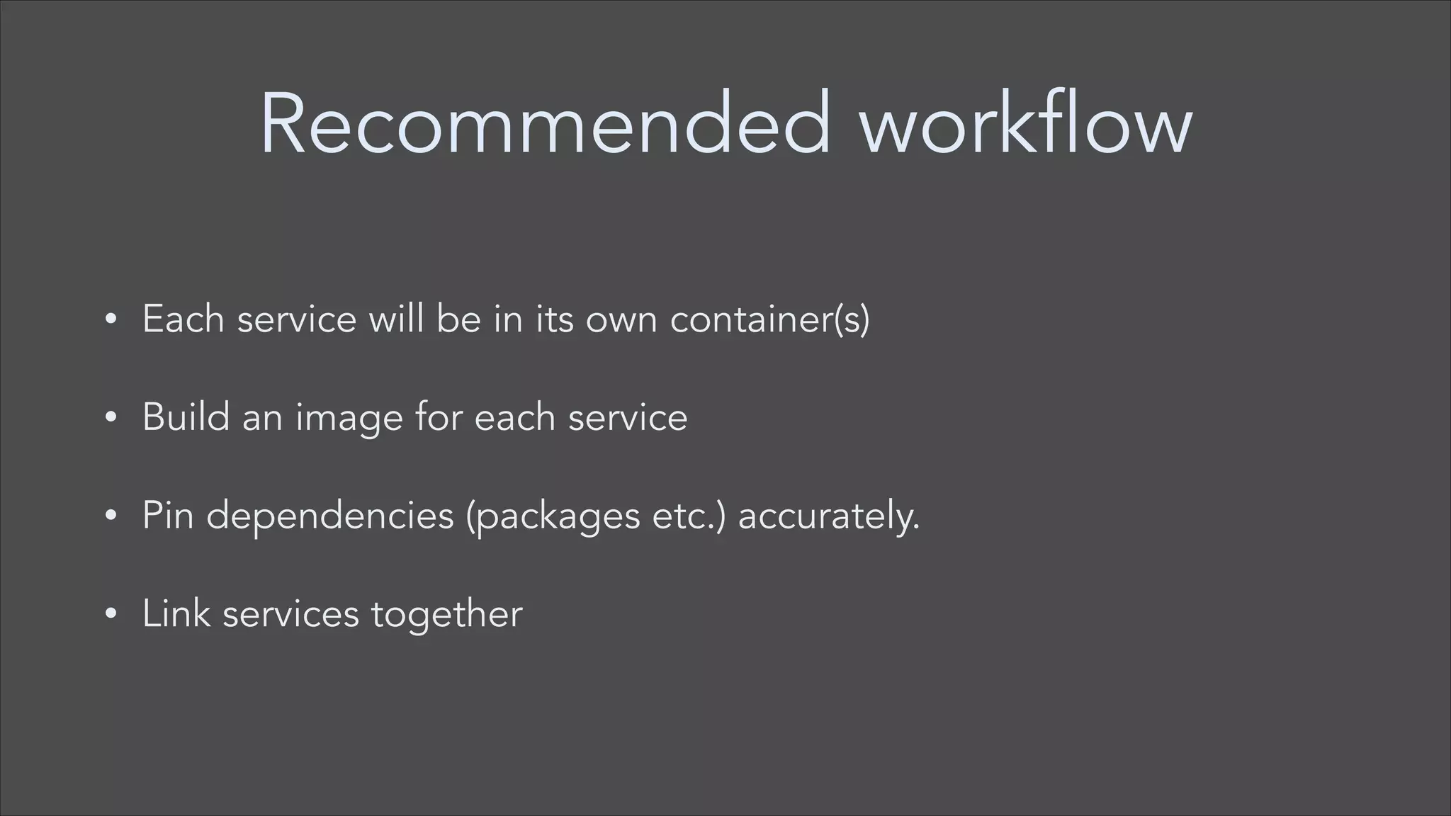 Recommended workflow
•

Each service will be in its own container(s)

•

Build an image for each service

•

Pin dependencies (packages etc.) accurately.

•

Link services together

 