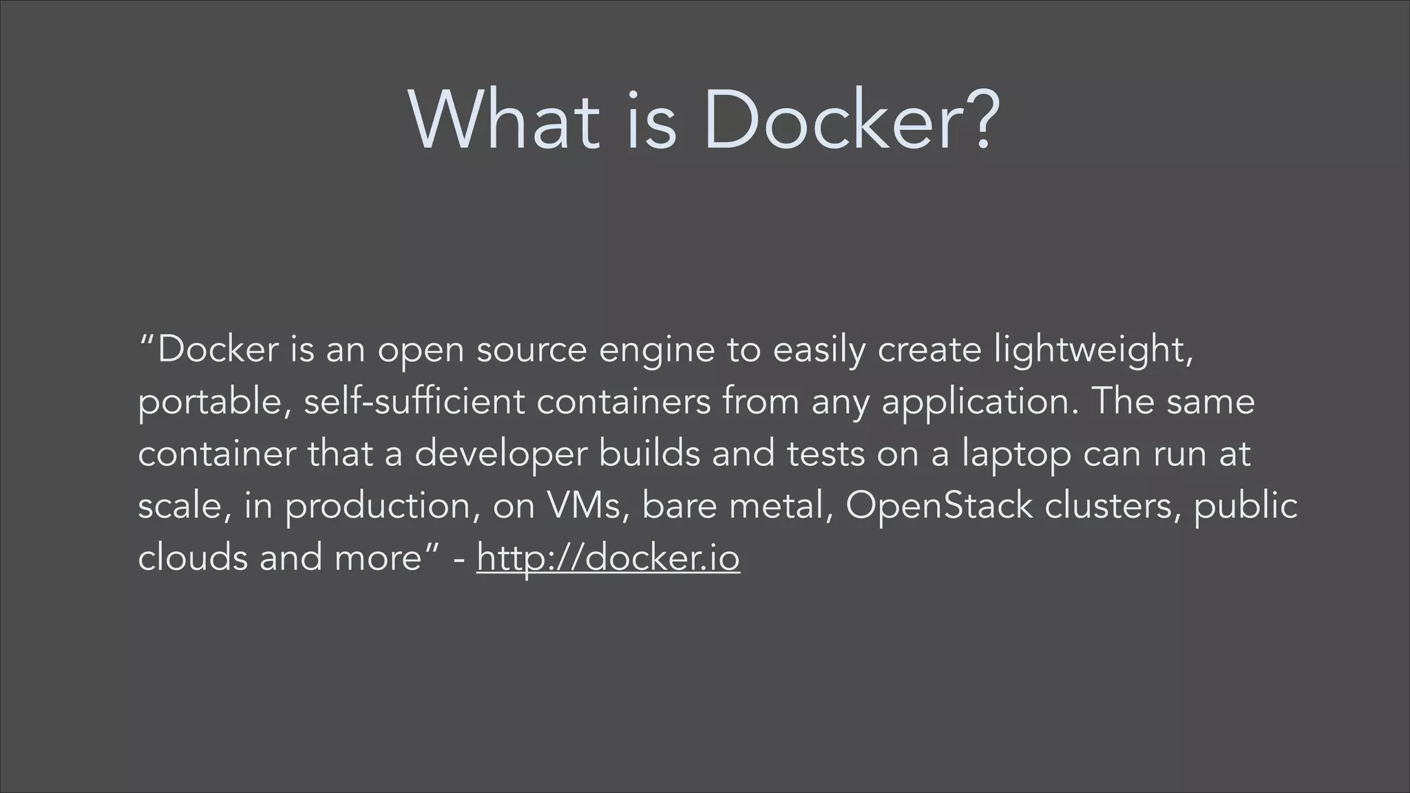 What is Docker?
“Docker is an open source engine to easily create lightweight,
portable, self-sufficient containers from any application. The same
container that a developer builds and tests on a laptop can run at
scale, in production, on VMs, bare metal, OpenStack clusters, public
clouds and more” - http://docker.io

 
