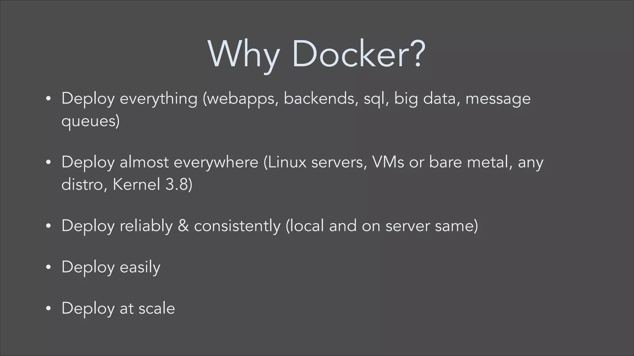 Why Docker?
•

Deploy everything (webapps, backends, sql, big data, message
queues)

•

Deploy almost everywhere (Linux servers, VMs or bare metal, any
distro, Kernel 3.8)

•

Deploy reliably & consistently (local and on server same)

•

Deploy easily

•

Deploy at scale

 
