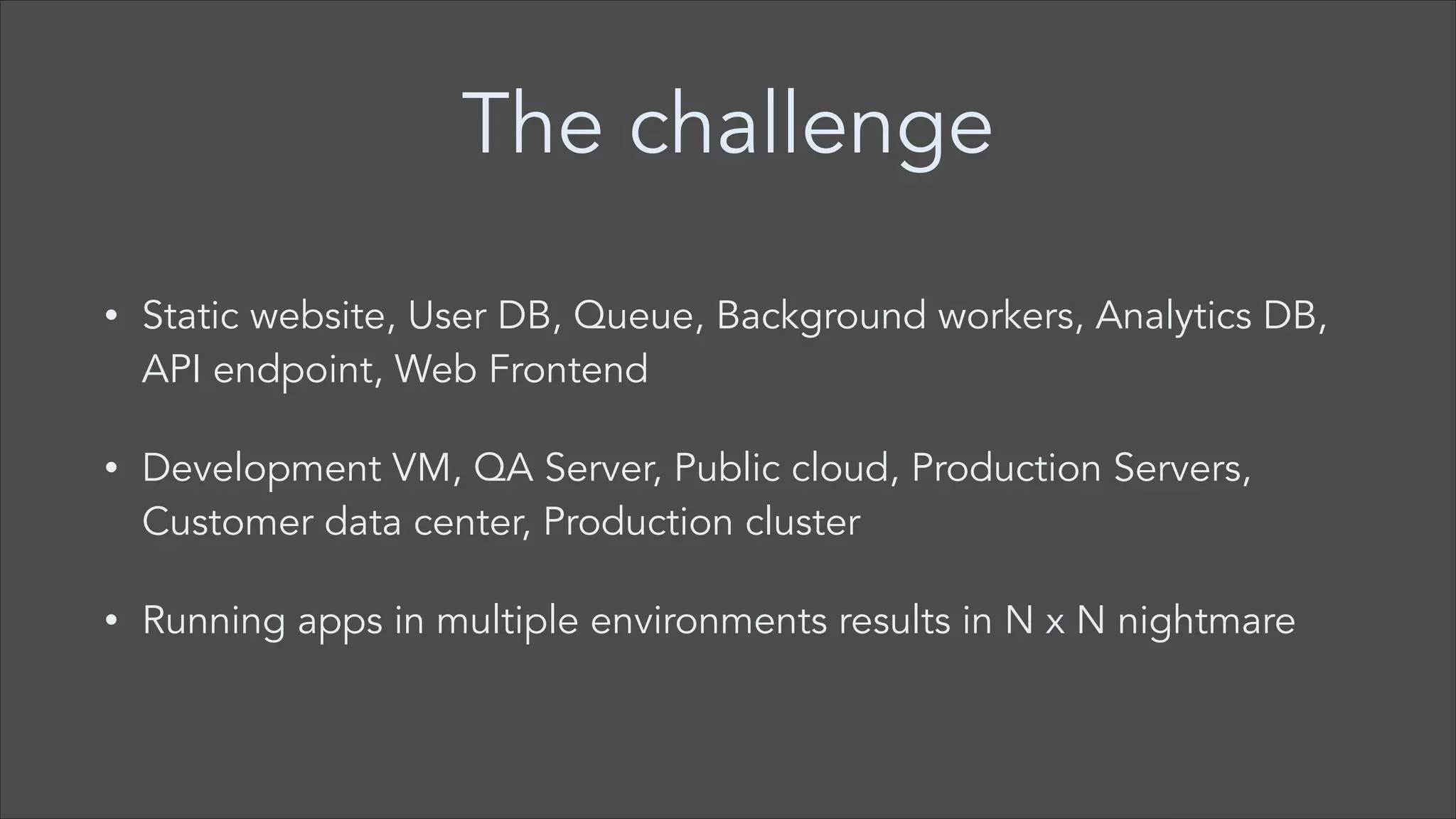 The challenge
•

Static website, User DB, Queue, Background workers, Analytics DB,
API endpoint, Web Frontend

•

Development VM, QA Server, Public cloud, Production Servers,
Customer data center, Production cluster

•

Running apps in multiple environments results in N x N nightmare

 