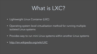 What is LXC?
•

Lightweight Linux Container (LXC)

•

Operating system level virtualisation method for running multiple
isolated Linux systems

•

Provides way to run mini Linux systems within another Linux systems

•

http://en.wikipedia.org/wiki/LXC

 