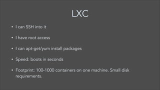 LXC
•

I can SSH into it

•

I have root access

•

I can apt-get/yum install packages

•

Speed: boots in seconds

•

Footprint: 100-1000 containers on one machine. Small disk
requirements.

 
